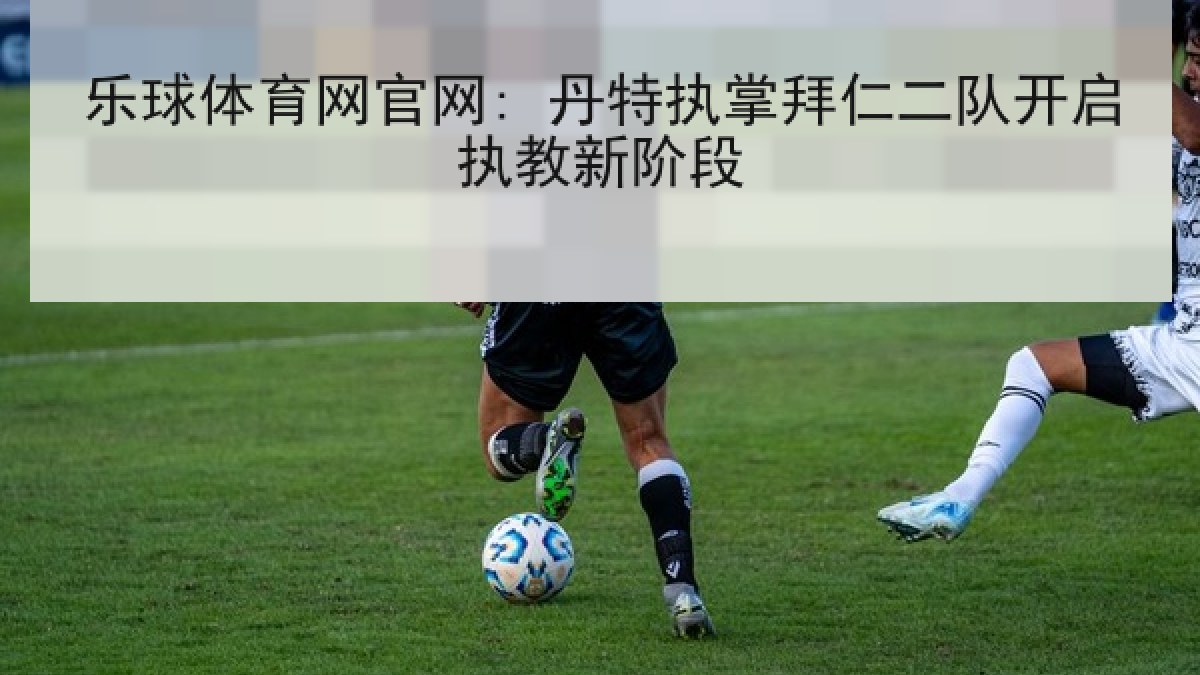 乐球体育网官网: 丹特执掌拜仁二队开启执教新阶段 乐球体育网官网: 丹特执掌拜仁二队开启执教新阶段