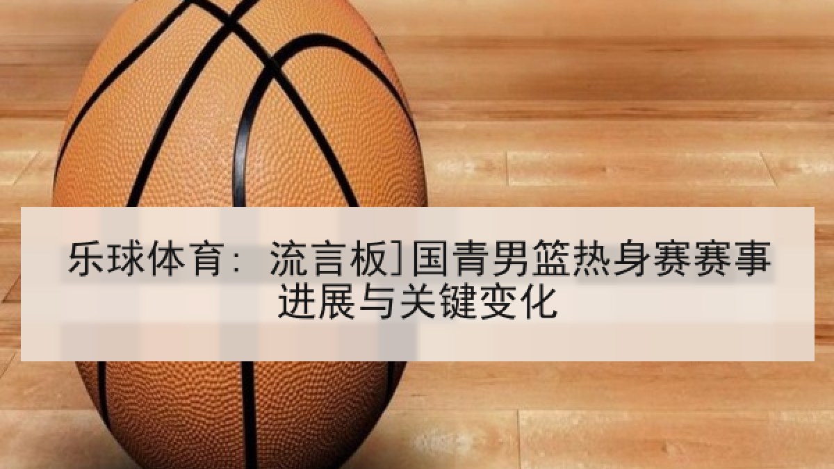 乐球体育: 流言板]国青男篮热身赛赛事进展与关键变化
