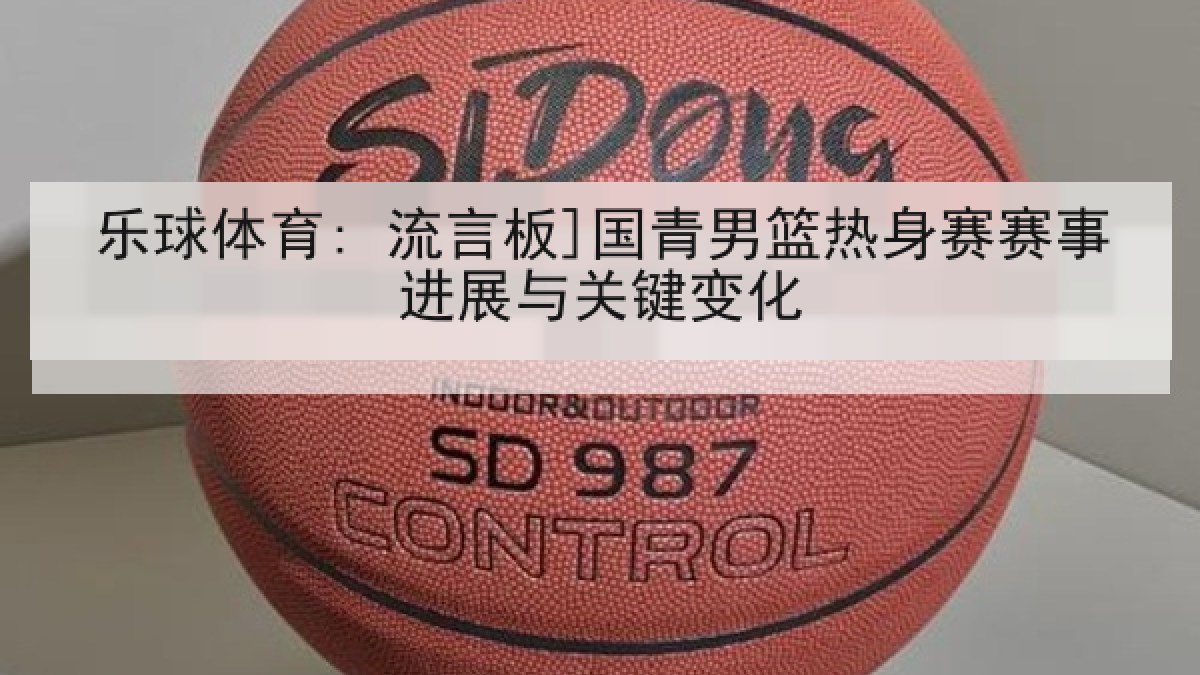乐球体育: 流言板]国青男篮热身赛赛事进展与关键变化