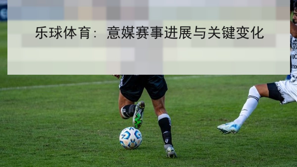 乐球体育: 意媒赛事进展与关键变化 乐球体育: 意媒赛事进展与关键变化