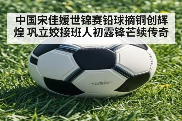 中国宋佳媛世锦赛铅球摘铜创辉煌 巩立姣接班人初露锋芒续传奇
